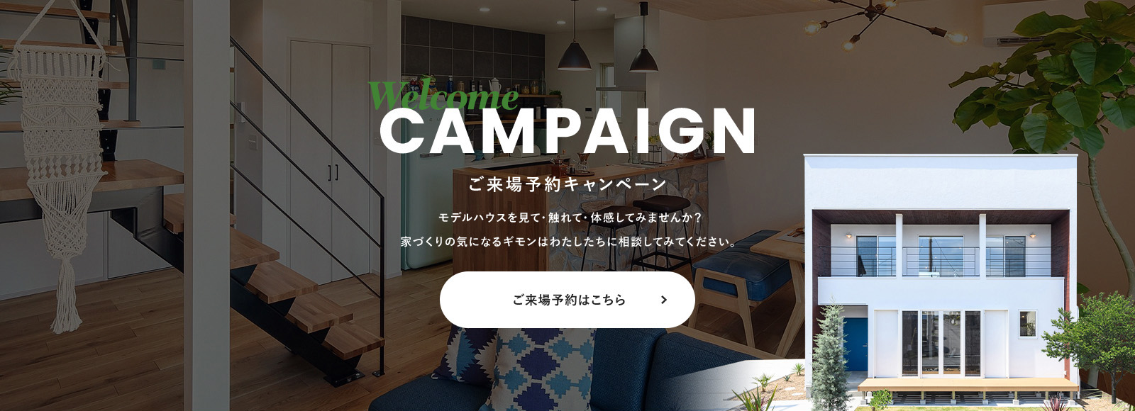Welcome CAMPAIGN ご来場予約キャンペーン モデルハウスを見て・触れて・体感してみませんか？ 家づくりの気になるギモンはわたしたちに相談してみてください。