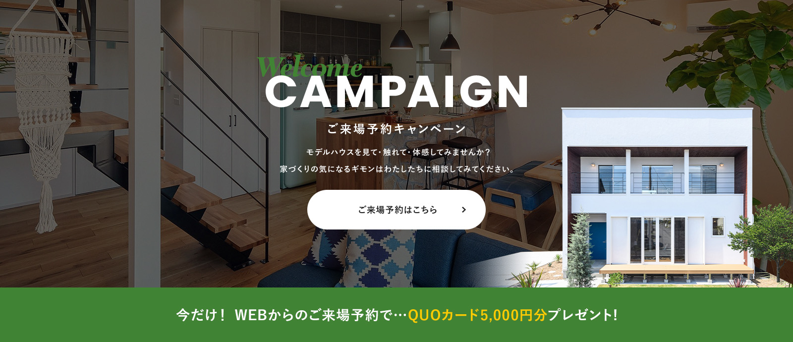 Welcome CAMPAIGN ご来場予約キャンペーン モデルハウスを見て・触れて・体感してみませんか？ 家づくりの気になるギモンはわたしたちに相談してみてください。 今だけ！ WEBからのご来場予約で…QUOカード5,000円分プレゼント!