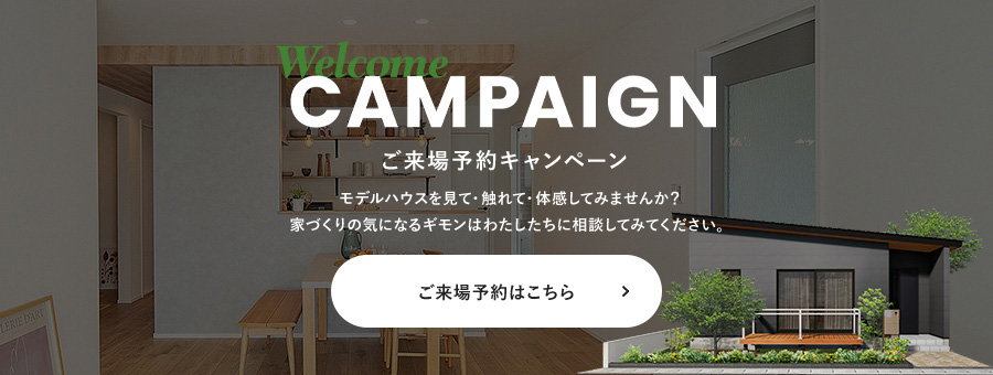 Welcome CAMPAIGN ご来場予約キャンペーン モデルハウスを見て・触れて・体感してみませんか？ 家づくりの気になるギモンはわたしたちに相談してみてください。