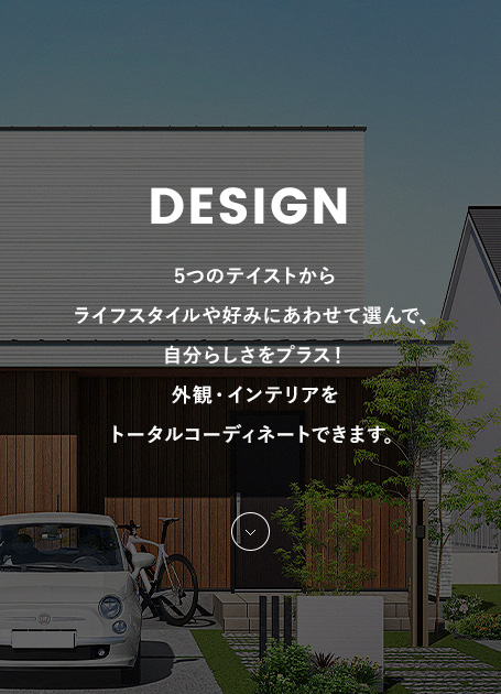 DESIGN 5つのテイストからライフスタイルや好みにあわせて選んで、自分らしさをプラス！外観・インテリアをトータルコーディネートできます。