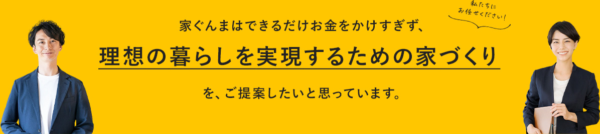 家ぐんまはできるだけお金をかけすぎず、理想の暮らしを実現するための家づくりを、ご提案したいと思っています。私たちにお任せください!